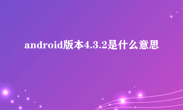 android版本4.3.2是什么意思