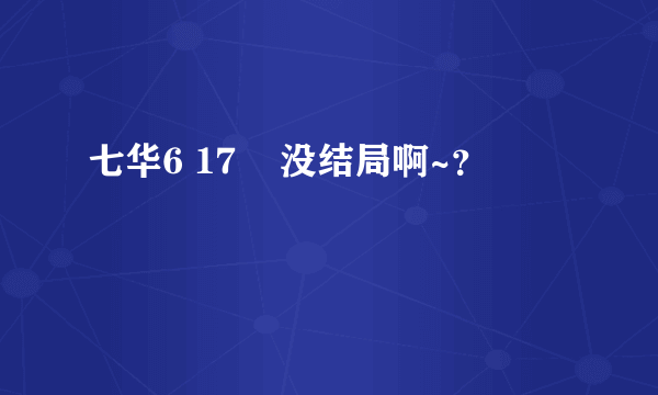 七华6 17    没结局啊~？