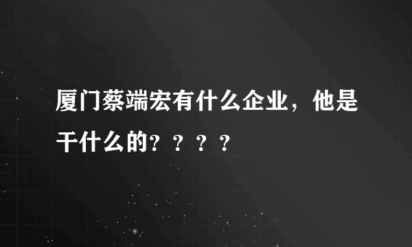 厦门蔡端宏有什么企业，他是干什么的？？？？