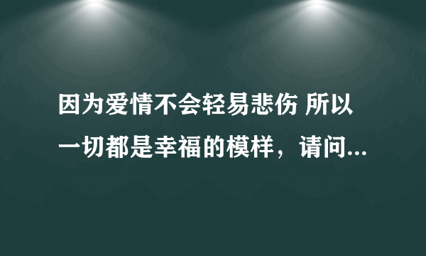 因为爱情不会轻易悲伤 所以一切都是幸福的模样，请问这个歌词。它的歌名是什么啊！！谢谢！！！