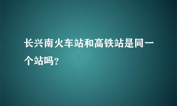 长兴南火车站和高铁站是同一个站吗？