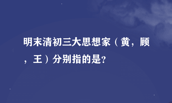 明末清初三大思想家（黄，顾，王）分别指的是？