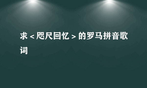 求＜咫尺回忆＞的罗马拼音歌词