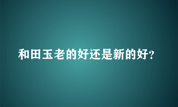 和田玉老的好还是新的好？