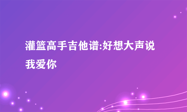 灌篮高手吉他谱:好想大声说我爱你