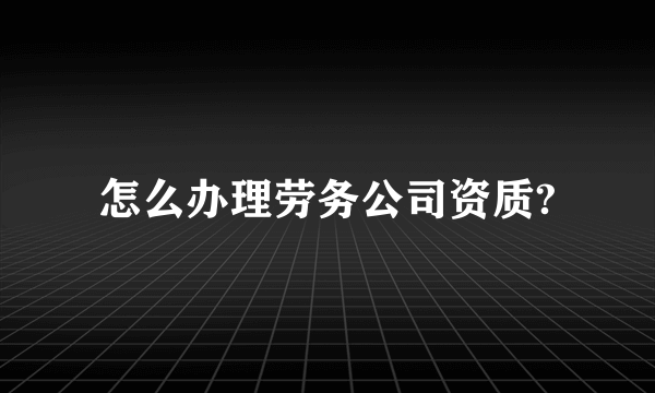 怎么办理劳务公司资质?