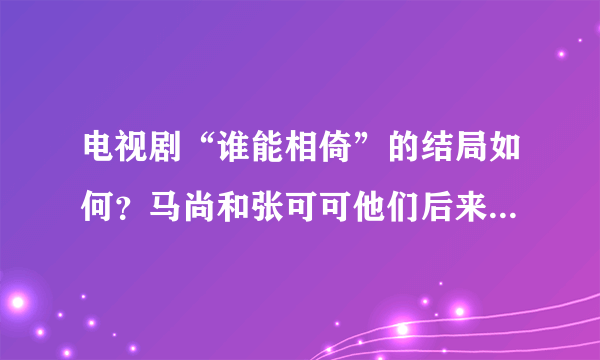 电视剧“谁能相倚”的结局如何？马尚和张可可他们后来怎么样了？麻烦看过的帮忙介绍详细点…谢了…