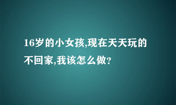 16岁的小女孩,现在天天玩的不回家,我该怎么做？