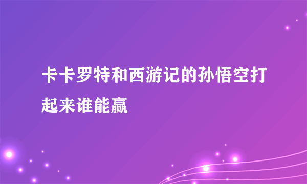 卡卡罗特和西游记的孙悟空打起来谁能赢