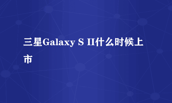 三星Galaxy S II什么时候上市