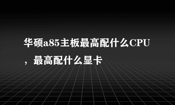 华硕a85主板最高配什么CPU，最高配什么显卡