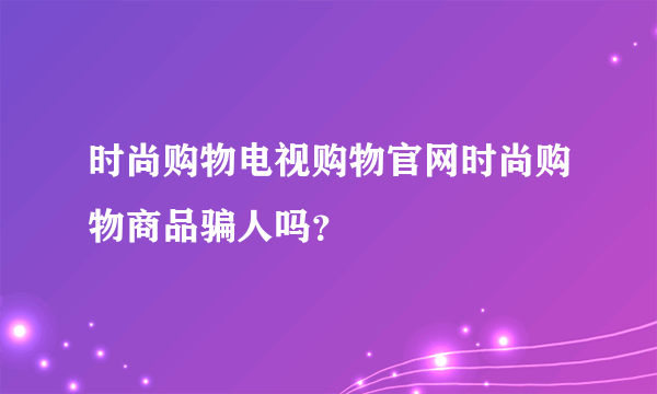 时尚购物电视购物官网时尚购物商品骗人吗？