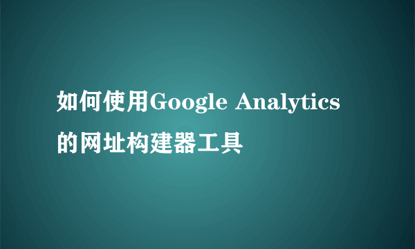 如何使用Google Analytics的网址构建器工具