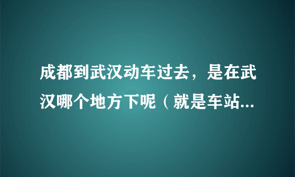 成都到武汉动车过去，是在武汉哪个地方下呢（就是车站的地点，比如什么路），想请问与江汉路的距离，该怎