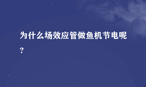 为什么场效应管做鱼机节电呢？