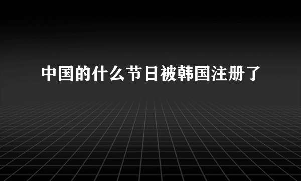 中国的什么节日被韩国注册了