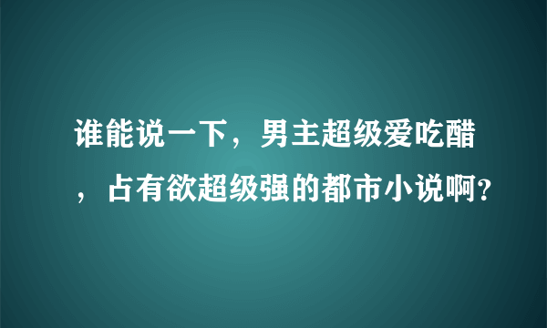 谁能说一下，男主超级爱吃醋，占有欲超级强的都市小说啊？