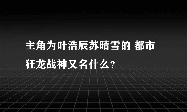 主角为叶浩辰苏晴雪的 都市狂龙战神又名什么？