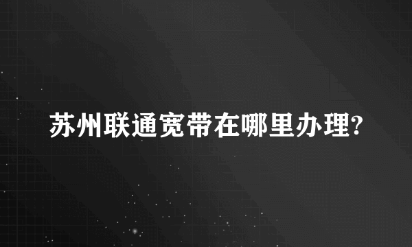 苏州联通宽带在哪里办理?