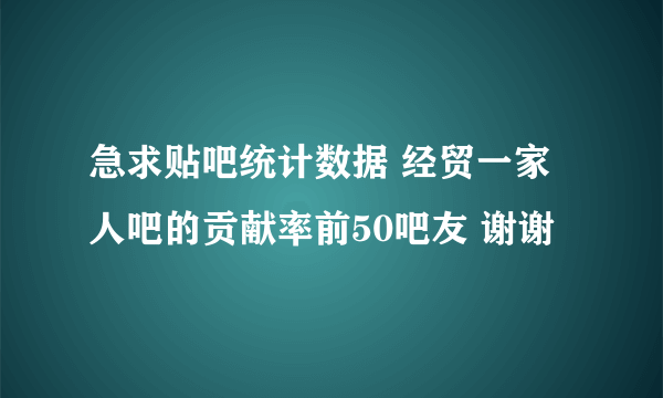 急求贴吧统计数据 经贸一家人吧的贡献率前50吧友 谢谢