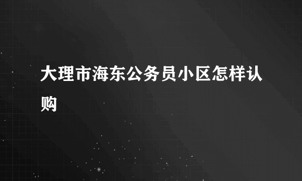 大理市海东公务员小区怎样认购