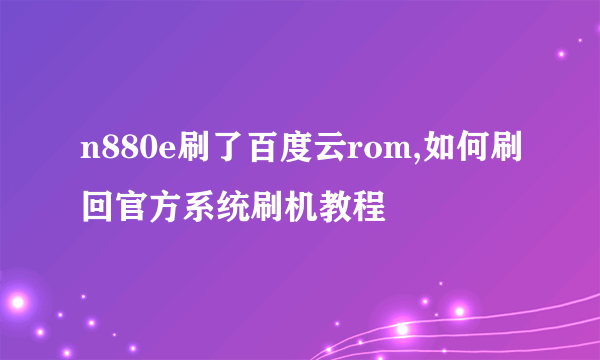 n880e刷了百度云rom,如何刷回官方系统刷机教程