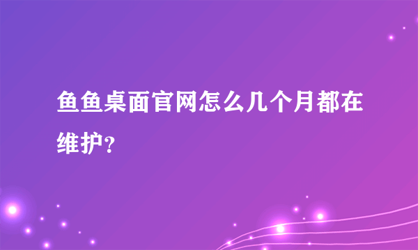 鱼鱼桌面官网怎么几个月都在维护？