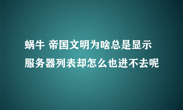 蜗牛 帝国文明为啥总是显示服务器列表却怎么也进不去呢