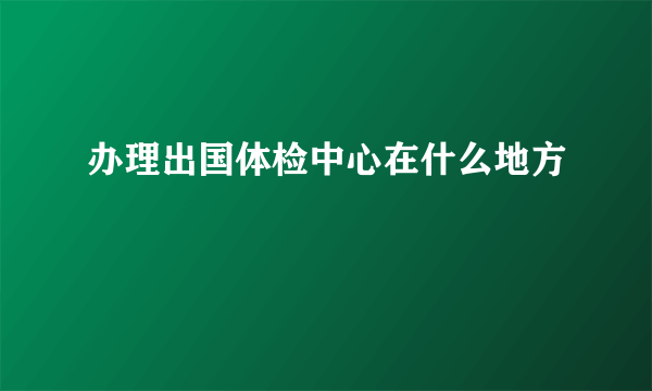 办理出国体检中心在什么地方