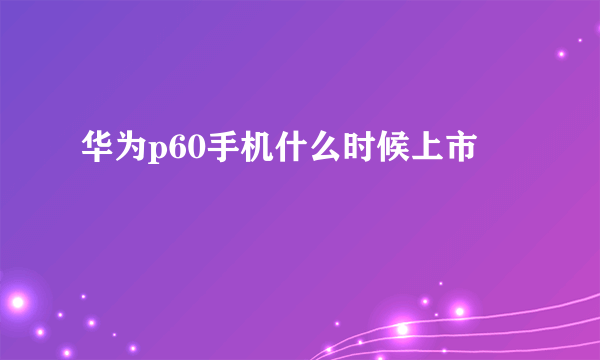 华为p60手机什么时候上市