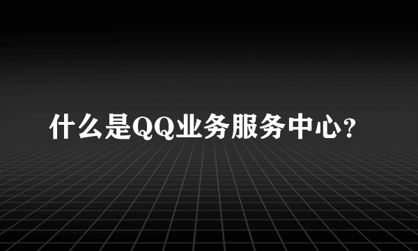 什么是QQ业务服务中心？