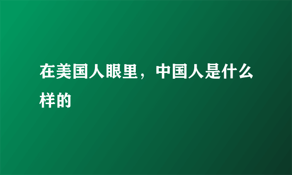 在美国人眼里，中国人是什么样的