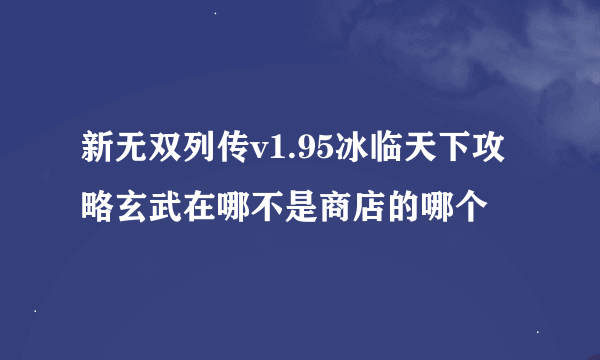 新无双列传v1.95冰临天下攻略玄武在哪不是商店的哪个