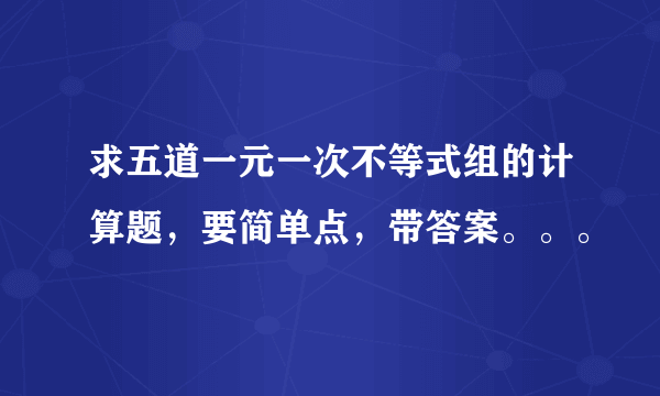 求五道一元一次不等式组的计算题，要简单点，带答案。。。