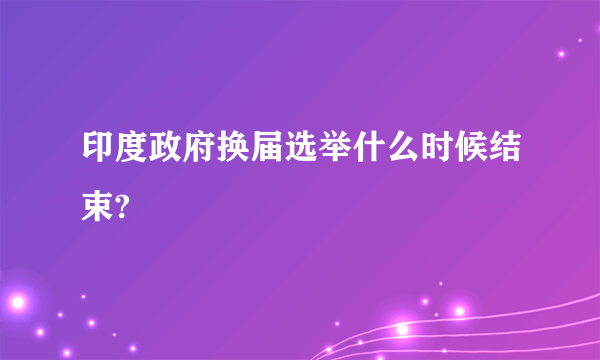 印度政府换届选举什么时候结束?