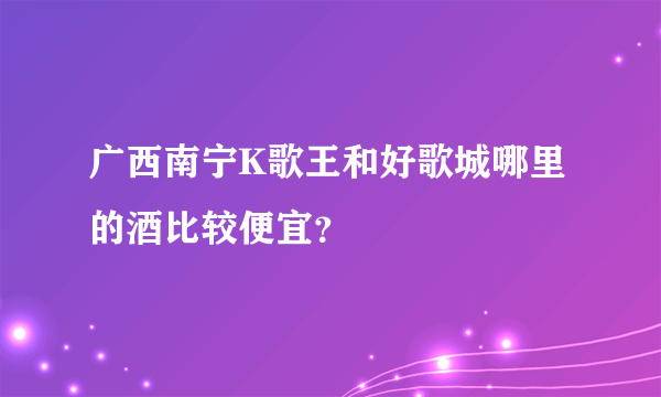 广西南宁K歌王和好歌城哪里的酒比较便宜？