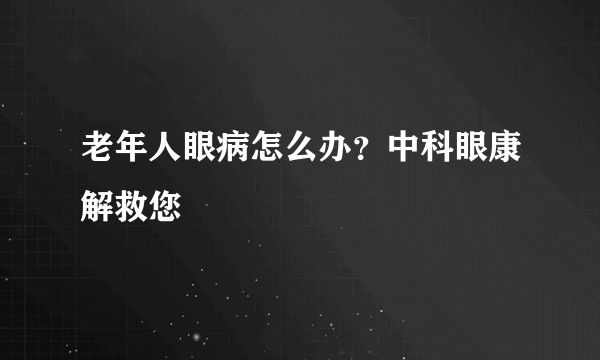 老年人眼病怎么办？中科眼康解救您