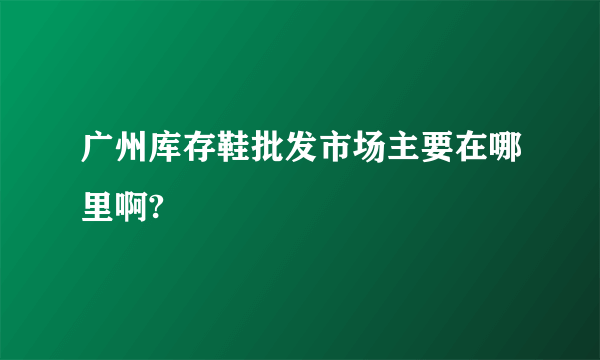 广州库存鞋批发市场主要在哪里啊?