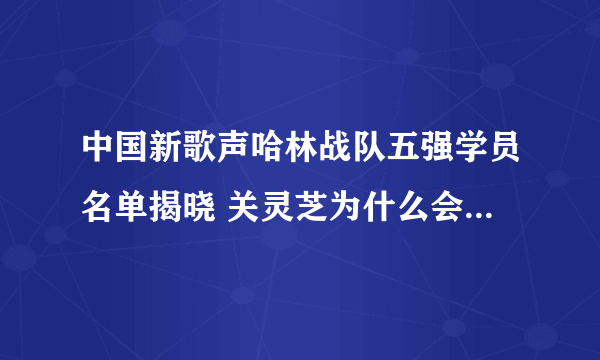 中国新歌声哈林战队五强学员名单揭晓 关灵芝为什么会输给杨美娜