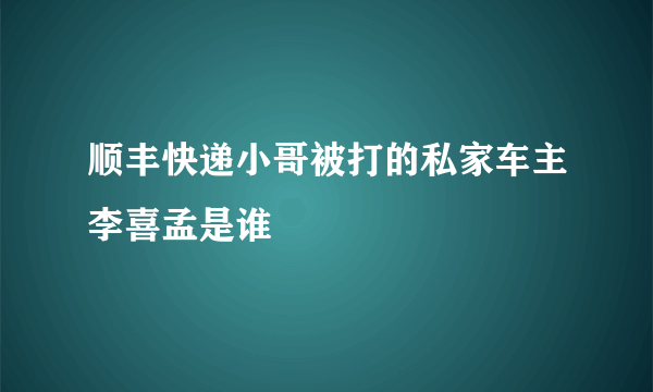 顺丰快递小哥被打的私家车主李喜孟是谁