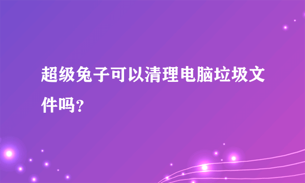 超级兔子可以清理电脑垃圾文件吗？