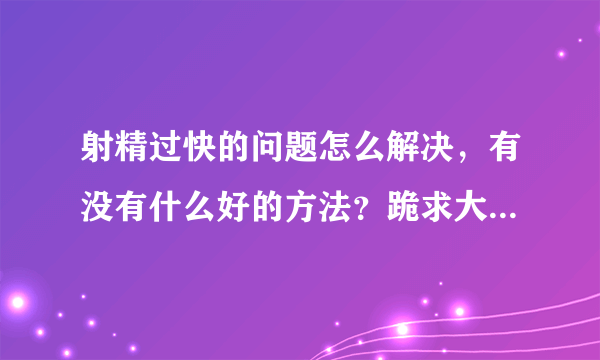 射精过快的问题怎么解决，有没有什么好的方法？跪求大神分享一下，感激不尽。