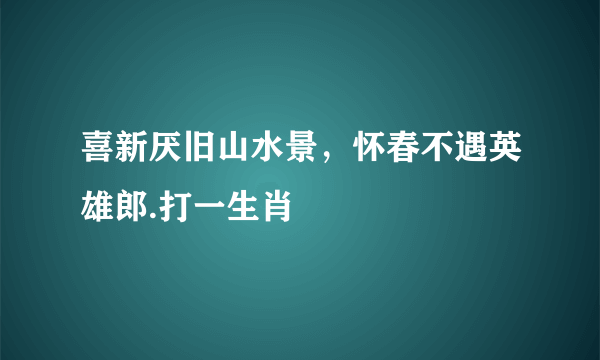 喜新厌旧山水景，怀春不遇英雄郎.打一生肖