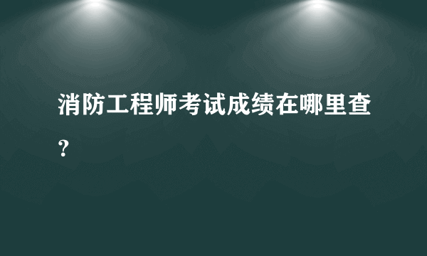 消防工程师考试成绩在哪里查？