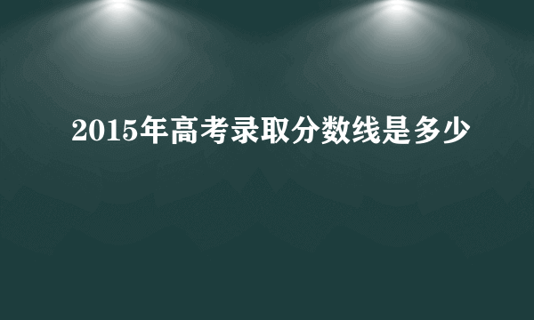 2015年高考录取分数线是多少