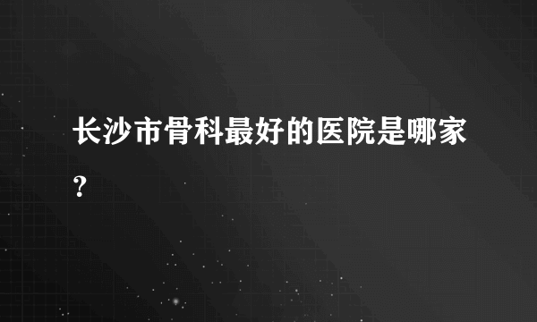 长沙市骨科最好的医院是哪家？