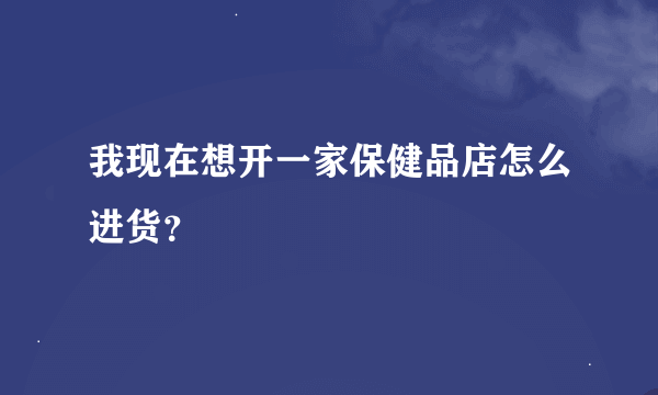 我现在想开一家保健品店怎么进货？