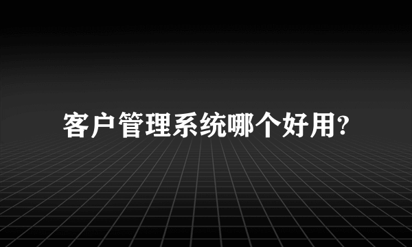 客户管理系统哪个好用?