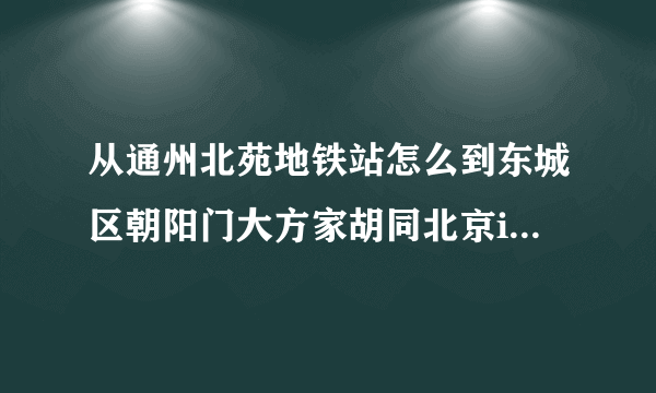 从通州北苑地铁站怎么到东城区朝阳门大方家胡同北京inn4号楼