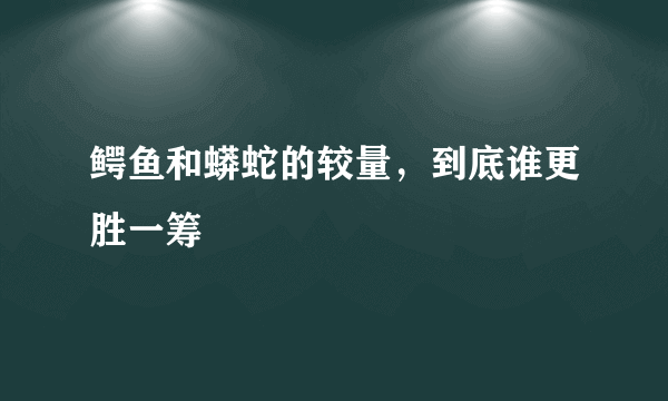 鳄鱼和蟒蛇的较量，到底谁更胜一筹